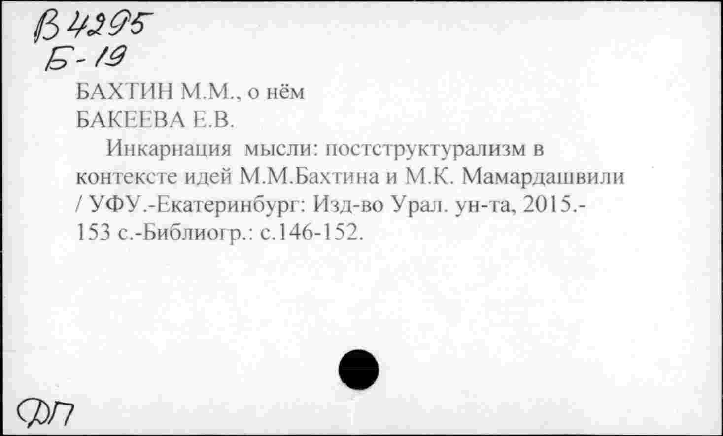 ﻿БАХТИН М.М.. о нём БАКЕЕВА Е.В.
Инкарнация мысли: постструктурализм в контексте идей М.М.Бахтина и М.К. Мамардашвили / УФУ .-Екатеринбург: Изд-во Урал, ун-та. 2015,-153 с.-Библиогр.: с.146-152.